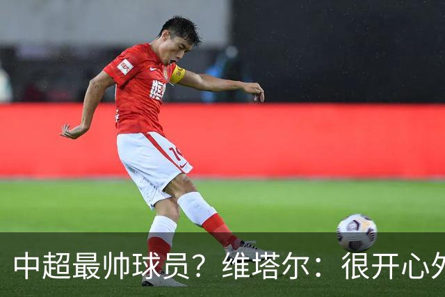 中超最帅球员？维塔尔：很开心外形获认可，相信妻子也这么觉得
