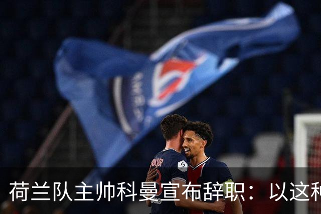 荷兰队主帅科曼宣布辞职：以这种方式结束 让我倍感痛心